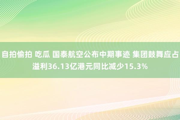 自拍偷拍 吃瓜 国泰航空公布中期事迹 集团鼓舞应占溢利36.13亿港元同比减少15.3%