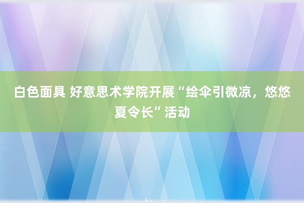 白色面具 好意思术学院开展“绘伞引微凉，悠悠夏令长”活动