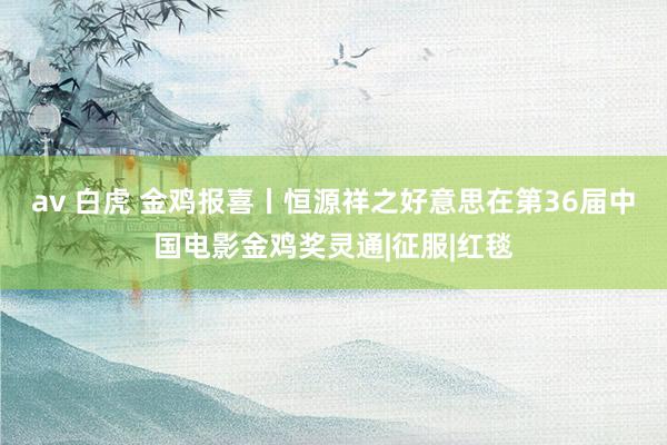 av 白虎 金鸡报喜丨恒源祥之好意思在第36届中国电影金鸡奖灵通|征服|红毯