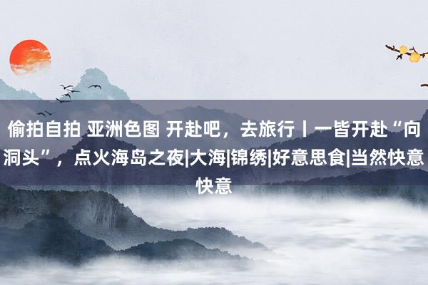 偷拍自拍 亚洲色图 开赴吧，去旅行丨一皆开赴“向洞头”，点火海岛之夜|大海|锦绣|好意思食|当然快意