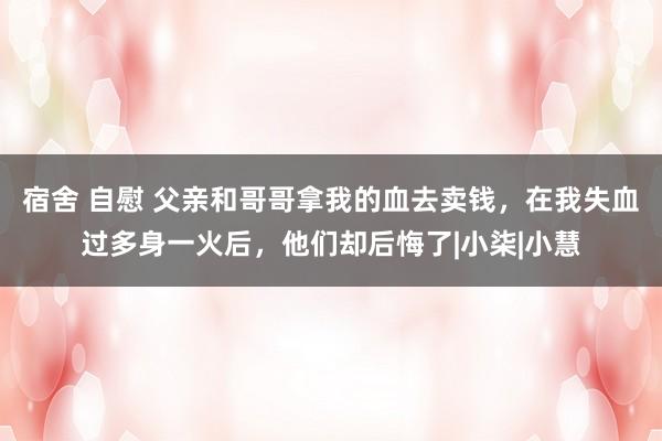 宿舍 自慰 父亲和哥哥拿我的血去卖钱，在我失血过多身一火后，他们却后悔了|小柒|小慧