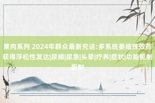 果肉系列 2024年群众最新究诘:多系统萎缩殊效药获得浮松性发达|尿频|尿急|头晕|疗养|症状|功能扼制