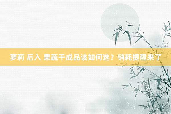 萝莉 后入 果蔬干成品该如何选？销耗提醒来了