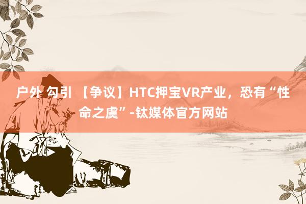 户外 勾引 【争议】HTC押宝VR产业，恐有“性命之虞”-钛媒体官方网站