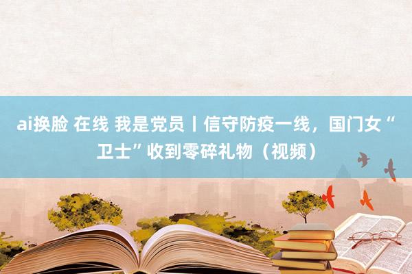 ai换脸 在线 我是党员丨信守防疫一线，国门女“卫士”收到零碎礼物（视频）