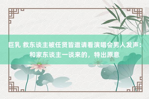 巨乳 救东谈主被任贤皆邀请看演唱会男人发声：和家东谈主一谈来的，特出原意
