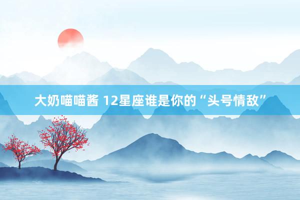 大奶喵喵酱 12星座谁是你的“头号情敌”