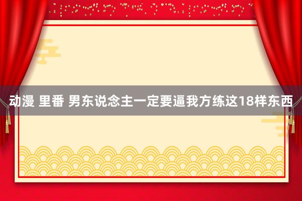 动漫 里番 男东说念主一定要逼我方练这18样东西