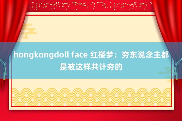 hongkongdoll face 红楼梦：穷东说念主都是被这样共计穷的