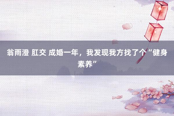 翁雨澄 肛交 成婚一年，我发现我方找了个“健身素养”