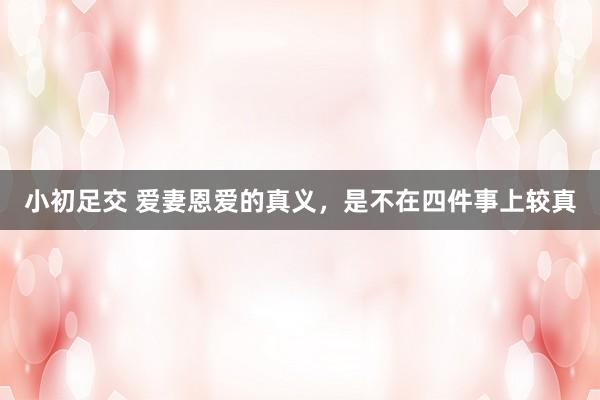 小初足交 爱妻恩爱的真义，是不在四件事上较真