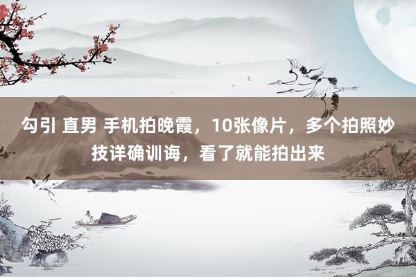 勾引 直男 手机拍晚霞，10张像片，多个拍照妙技详确训诲，看了就能拍出来