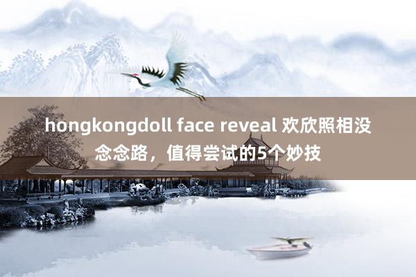 hongkongdoll face reveal 欢欣照相没念念路，值得尝试的5个妙技