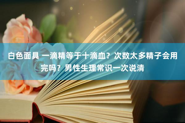 白色面具 一滴精等于十滴血？次数太多精子会用完吗？男性生理常识一次说清