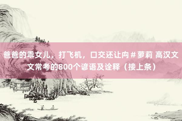 爸爸的乖女儿，打飞机，口交还让禸＃萝莉 高汉文文常考的800个谚语及诠释（接上条）