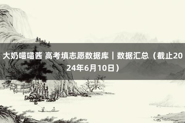 大奶喵喵酱 高考填志愿数据库｜数据汇总（截止2024年6月10日）