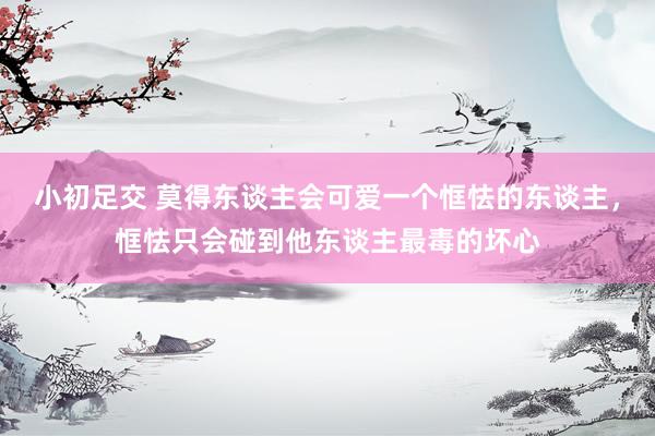 小初足交 莫得东谈主会可爱一个恇怯的东谈主，恇怯只会碰到他东谈主最毒的坏心