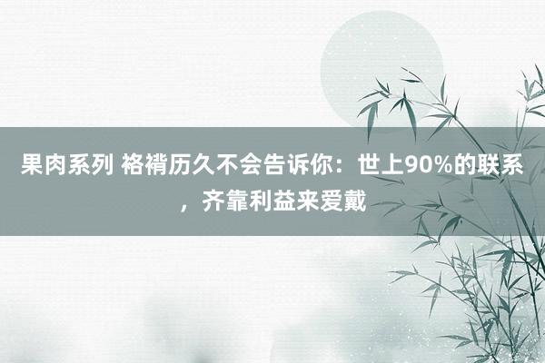 果肉系列 袼褙历久不会告诉你：世上90%的联系，齐靠利益来爱戴