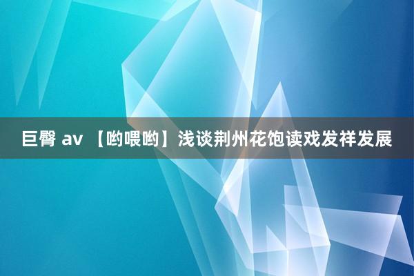 巨臀 av 【哟喂哟】浅谈荆州花饱读戏发祥发展