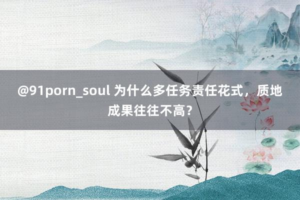 @91porn_soul 为什么多任务责任花式，质地成果往往不高？