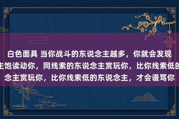 白色面具 当你战斗的东说念主越多，你就会发现：比你线索高的东说念主饱读动你，同线索的东说念主赏玩你，比你线索低的东说念主，才会谩骂你