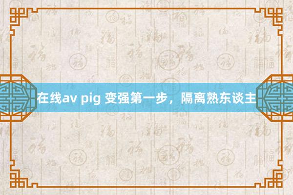在线av pig 变强第一步,隔离熟东谈主