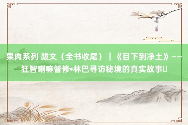 果肉系列 跋文（全书收尾）｜《目下到净土》——狂智喇嘛督修•林巴寻访秘境的真实故事㉒