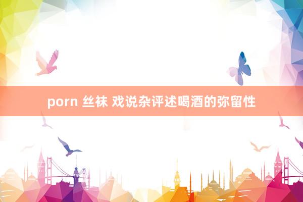 porn 丝袜 戏说杂评述喝酒的弥留性