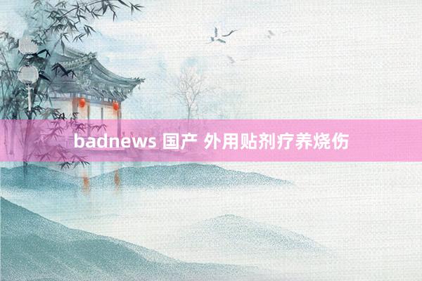 badnews 国产 外用贴剂疗养烧伤