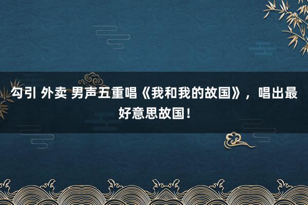 勾引 外卖 男声五重唱《我和我的故国》，唱出最好意思故国！