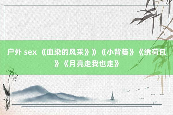 户外 sex 《血染的风采》》《小背篓》《绣荷包》《月亮走我也走》