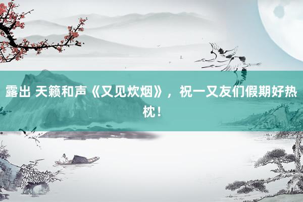 露出 天籁和声《又见炊烟》，祝一又友们假期好热枕！
