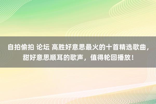 自拍偷拍 论坛 高胜好意思最火的十首精选歌曲，甜好意思顺耳的歌声，值得轮回播放！