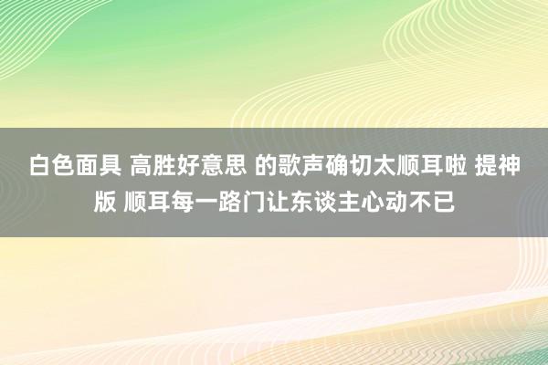 白色面具 高胜好意思 的歌声确切太顺耳啦 提神版 顺耳每一路门让东谈主心动不已