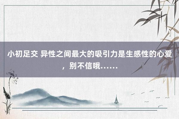 小初足交 异性之间最大的吸引力是生感性的心爱，别不信哦……