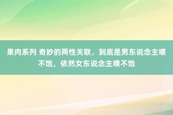 果肉系列 奇妙的两性关联，到底是男东说念主喂不饱，依然女东说念主喂不饱