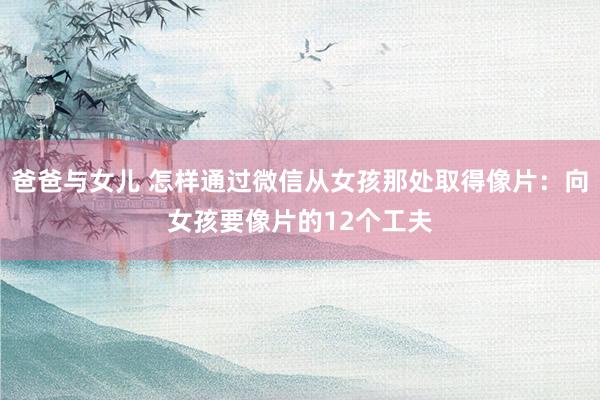 爸爸与女儿 怎样通过微信从女孩那处取得像片：向女孩要像片的12个工夫
