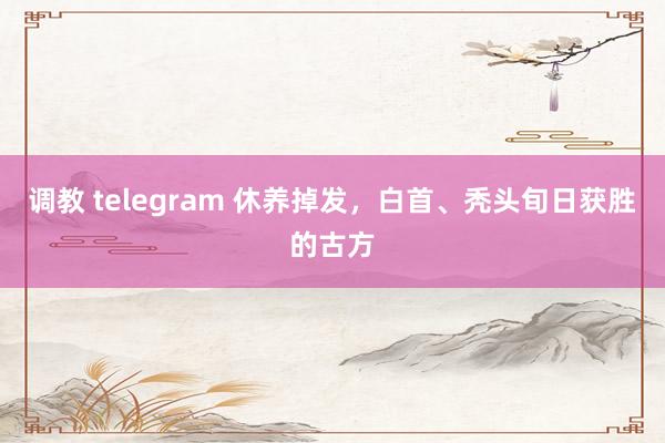 调教 telegram 休养掉发，白首、秃头旬日获胜的古方