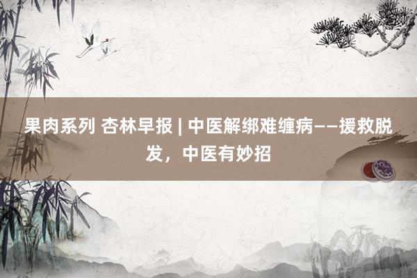 果肉系列 杏林早报 | 中医解绑难缠病——援救脱发，中医有妙招