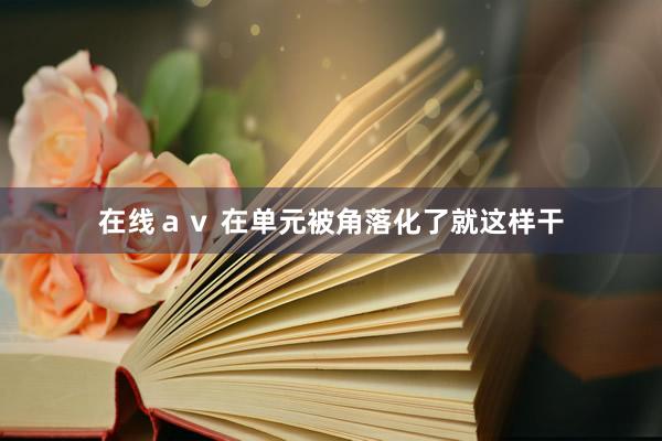 在线ａｖ 在单元被角落化了就这样干