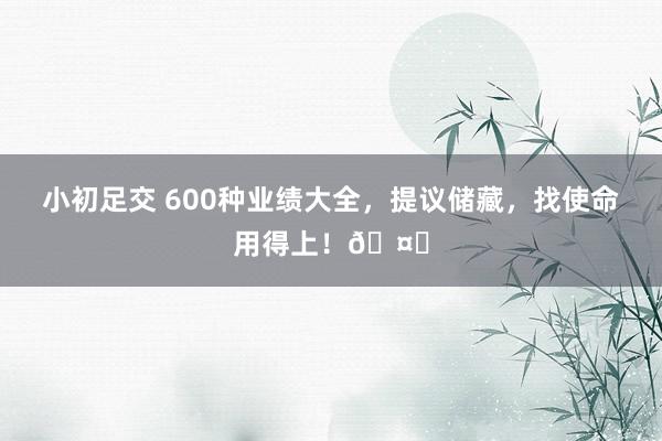 小初足交 600种业绩大全，提议储藏，找使命用得上！🤗