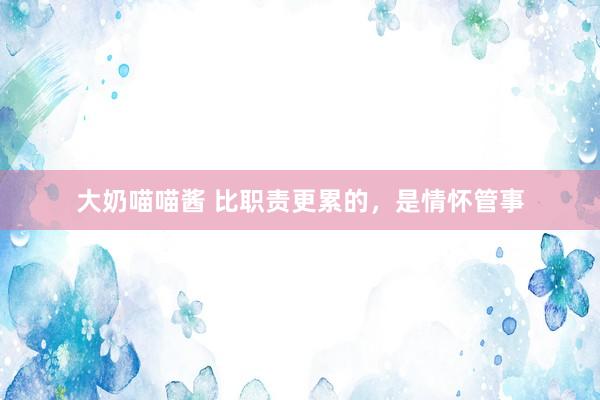 大奶喵喵酱 比职责更累的，是情怀管事