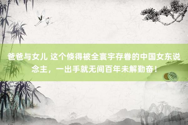 爸爸与女儿 这个倏得被全寰宇存眷的中国女东说念主，一出手就无间百年未解勤奋！