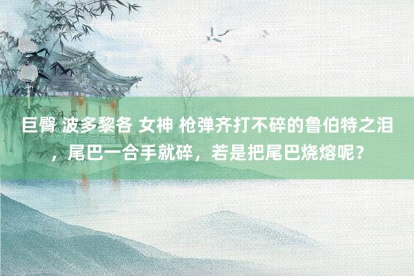 巨臀 波多黎各 女神 枪弹齐打不碎的鲁伯特之泪，尾巴一合手就碎，若是把尾巴烧熔呢？