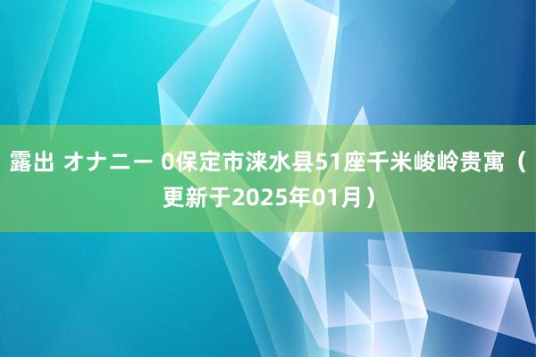 露出 オナニー 0保定市涞水县51座千米峻岭贵寓（更新于2025年01月）