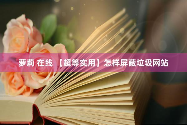 萝莉 在线 【超等实用】怎样屏蔽垃圾网站