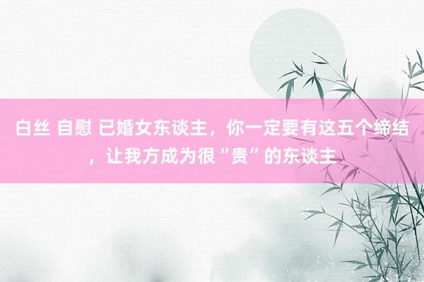 白丝 自慰 已婚女东谈主，你一定要有这五个缔结，让我方成为很“贵”的东谈主