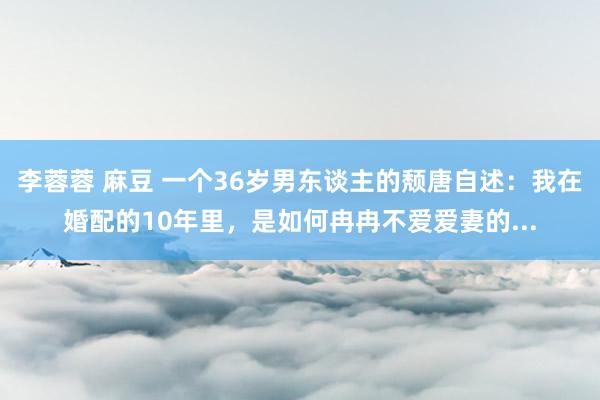 李蓉蓉 麻豆 一个36岁男东谈主的颓唐自述：我在婚配的10年里，是如何冉冉不爱爱妻的...
