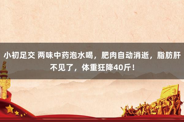 小初足交 两味中药泡水喝，肥肉自动消逝，脂肪肝不见了，体重狂降40斤！