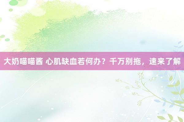大奶喵喵酱 心肌缺血若何办？千万别拖，速来了解